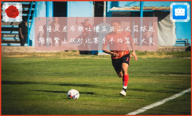 离谱反差布朗吐槽亚历山大罚球近期频繁上双对比赛季平均显巨大变化