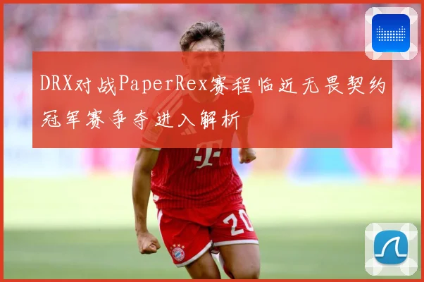 DRX对战PaperRex赛程临近无畏契约冠军赛争夺进入解析