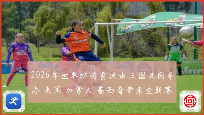 2026年世界杯将首次由三国共同举办 美国 加拿大 墨西哥带来全新赛事体验