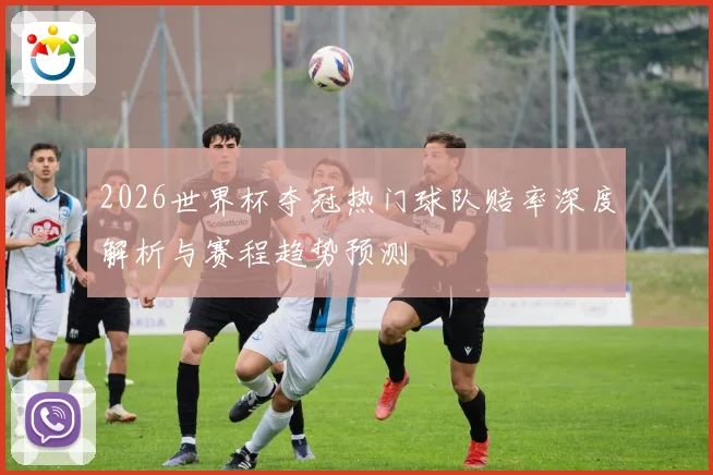 2026世界杯夺冠热门球队赔率深度解析与赛程趋势预测