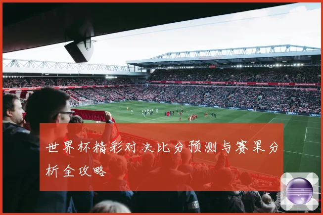 世界杯精彩对决比分预测与赛果分析全攻略