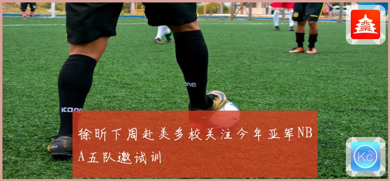徐昕下周赴美多校关注今年亚军NBA五队邀试训