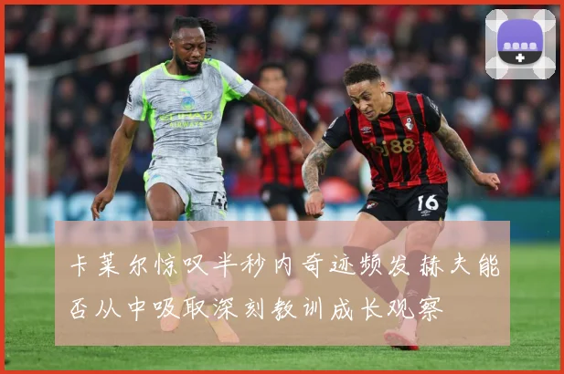 卡莱尔惊叹半秒内奇迹频发赫夫能否从中吸取深刻教训成长观察