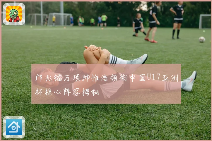 邝兆镭万项帅惟浩领衔中国U17亚洲杯核心阵容揭秘