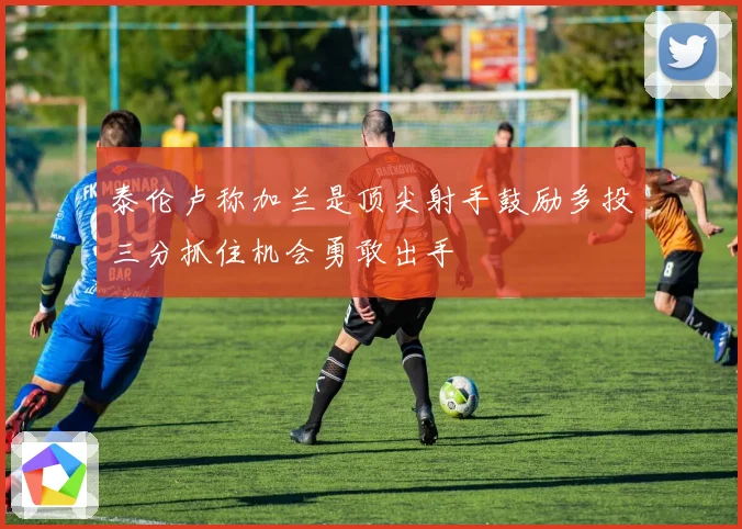 泰伦卢称加兰是顶尖射手鼓励多投三分抓住机会勇敢出手