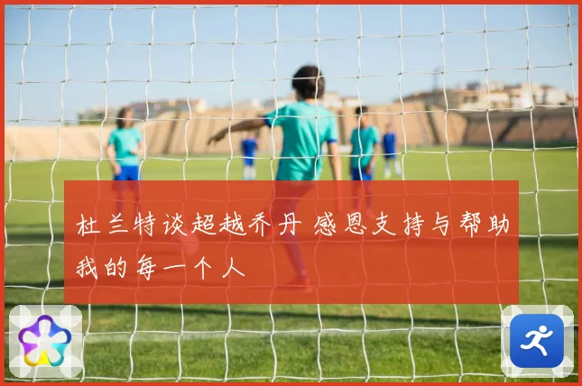 杜兰特谈超越乔丹 感恩支持与帮助我的每一个人