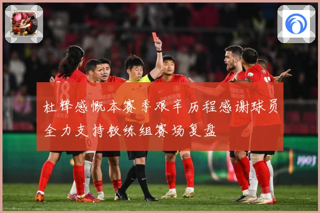 杜锋感慨本赛季艰辛历程感谢球员全力支持教练组赛场复盘