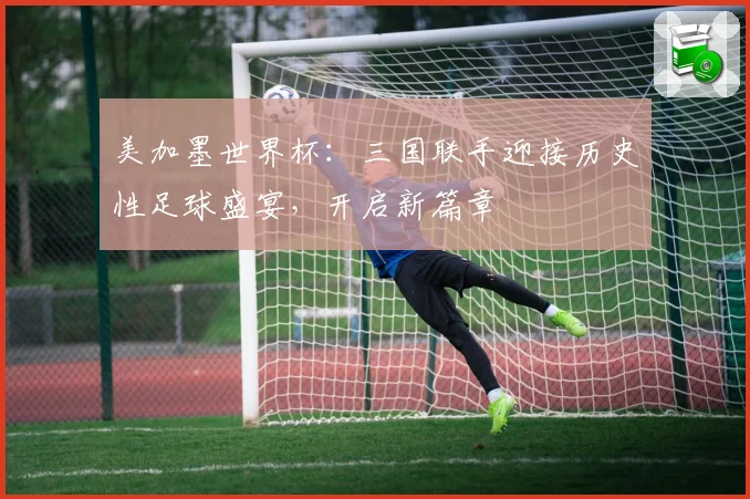 美加墨世界杯：三国联手迎接历史性足球盛宴，开启新篇章