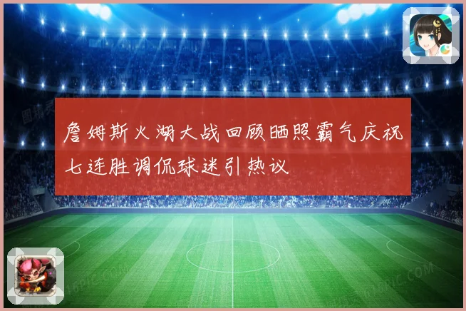 詹姆斯火湖大战回顾晒照霸气庆祝七连胜调侃球迷引热议