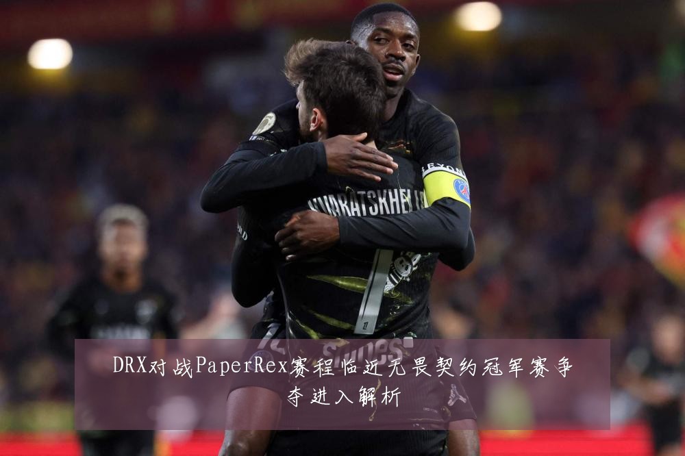 DRX对战PaperRex赛程临近无畏契约冠军赛争夺进入解析